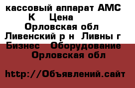 кассовый аппарат АМС-110К  › Цена ­ 5 000 - Орловская обл., Ливенский р-н, Ливны г. Бизнес » Оборудование   . Орловская обл.